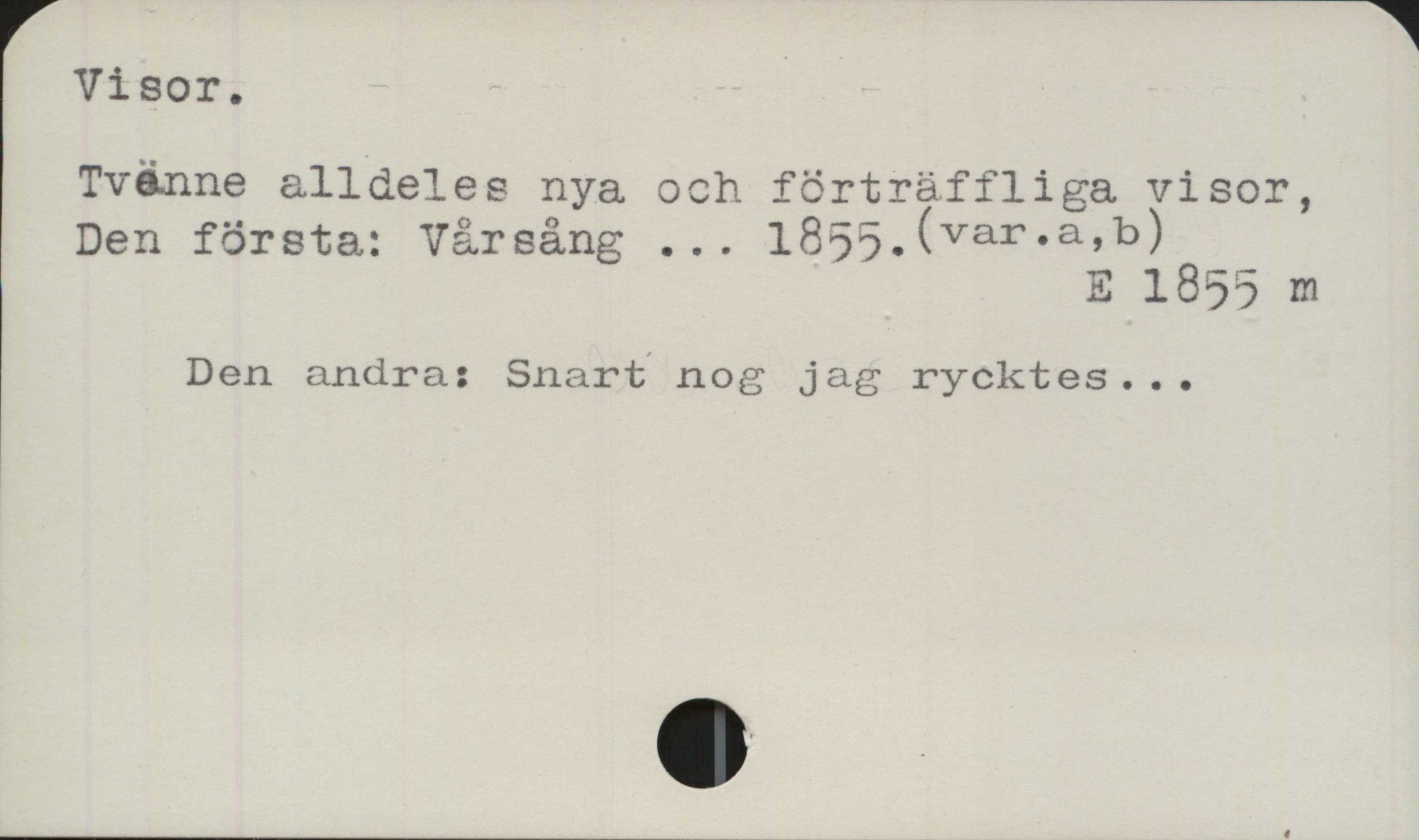 ﻿Visor ﻿Visor.
Tvänne alldeles nya och förträffliga visor,
Den första: Vårsång ... 1855. (var.a, b)

E 1855 m

Den andra: Snart nog jag rycktes ...